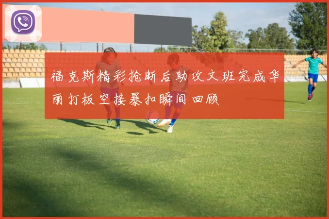 福克斯精彩抢断后助攻文班完成华丽打板空接暴扣瞬间回顾