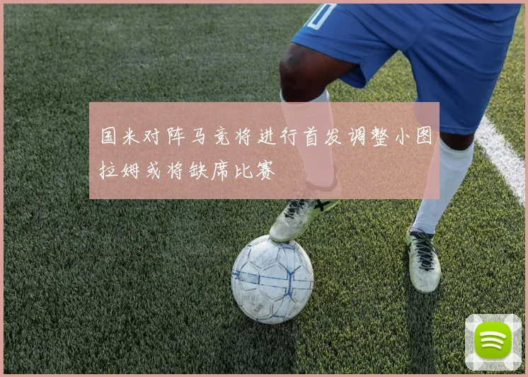 国米对阵马竞将进行首发调整小图拉姆或将缺席比赛