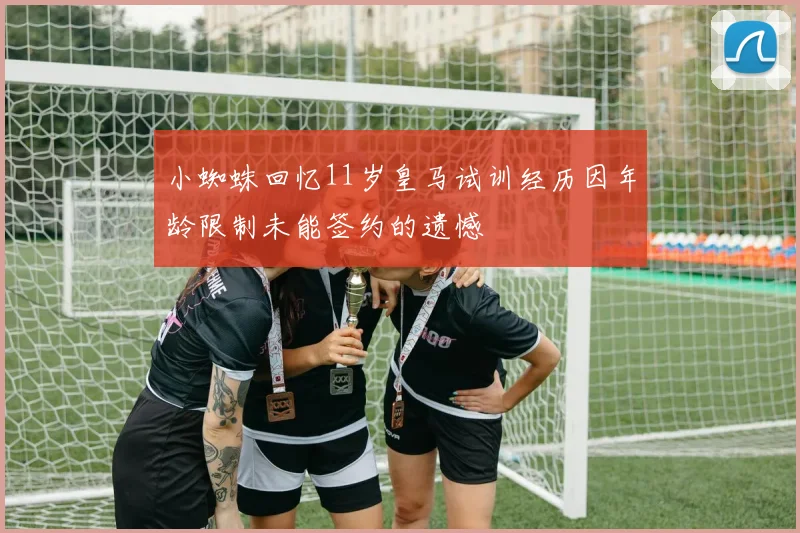 小蜘蛛回忆11岁皇马试训经历因年龄限制未能签约的遗憾