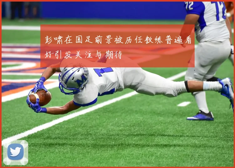 彭啸在国足前景被历任教练普遍看好引发关注与期待