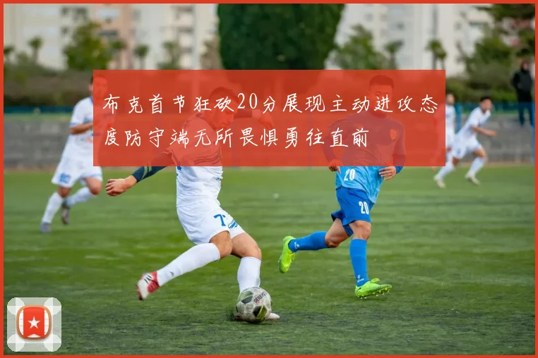 布克首节狂砍20分展现主动进攻态度防守端无所畏惧勇往直前