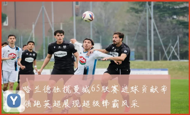 哈兰德独揽曼城65联赛进球贡献率领跑英超展现超级锋霸风采