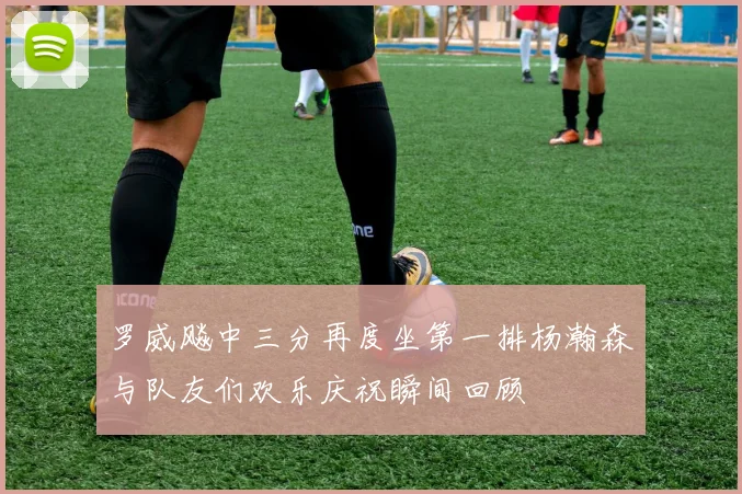 罗威飚中三分再度坐第一排杨瀚森与队友们欢乐庆祝瞬间回顾