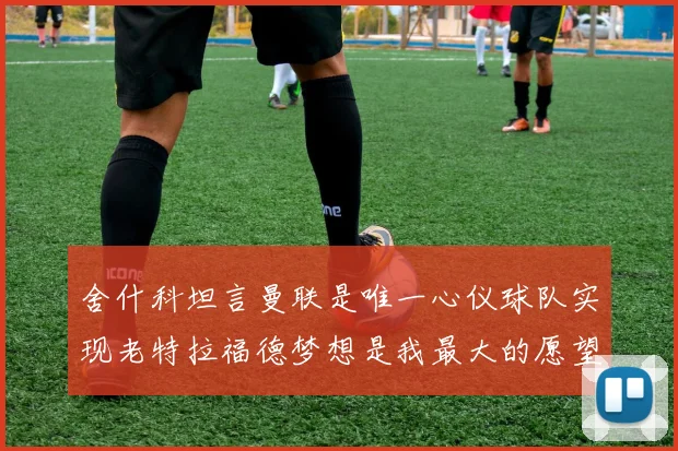 舍什科坦言曼联是唯一心仪球队实现老特拉福德梦想是我最大的愿望