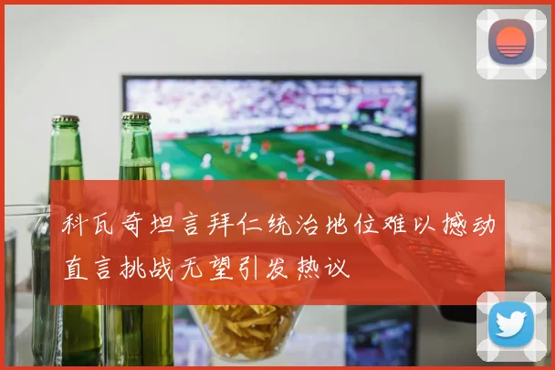 科瓦奇坦言拜仁统治地位难以撼动直言挑战无望引发热议