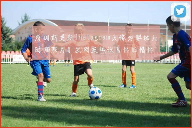 詹姆斯更新Instagram头像为婴幼儿时期照片引发网友热议与怀旧情怀