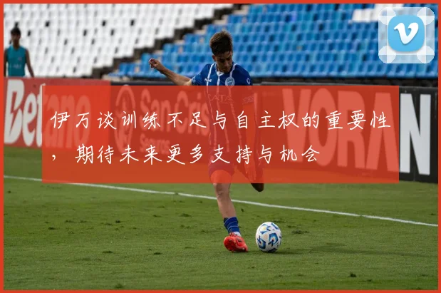 伊万谈训练不足与自主权的重要性，期待未来更多支持与机会