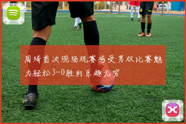 周琦首次现场观赛感受男双比赛魅力轻松3-0胜利乐趣无穷