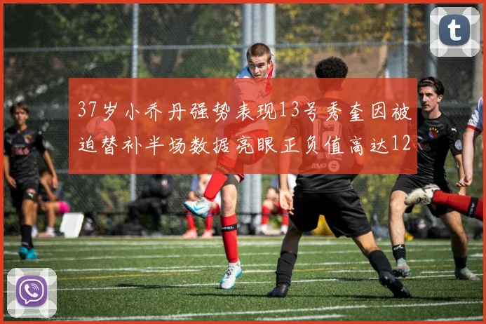 37岁小乔丹强势表现13号秀奎因被迫替补半场数据亮眼正负值高达12