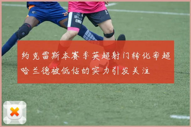 约克雷斯本赛季英超射门转化率超哈兰德被低估的实力引发关注