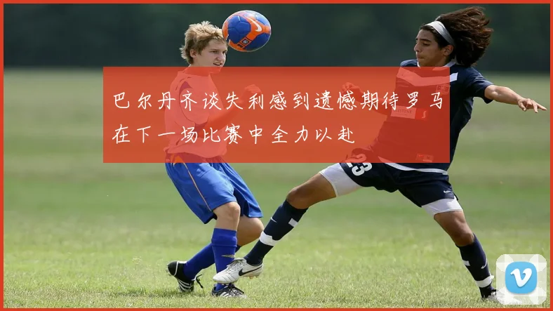 巴尔丹齐谈失利感到遗憾期待罗马在下一场比赛中全力以赴