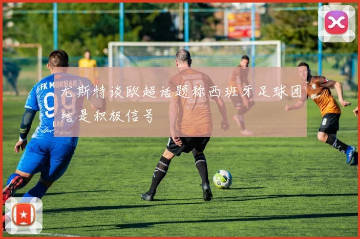 尤斯特谈欧超话题称西班牙足球团结是积极信号