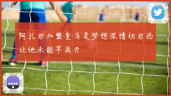 阿扎尔加盟皇马是梦想深情切尔西让他未能早离开