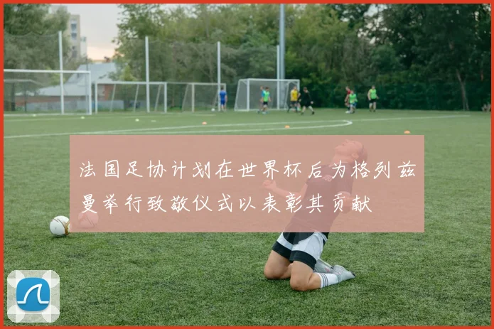 法国足协计划在世界杯后为格列兹曼举行致敬仪式以表彰其贡献