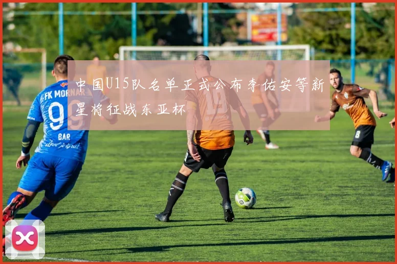 中国U15队名单正式公布李佑安等新星将征战东亚杯