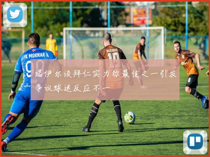 诺伊尔谈拜仁实力称最佳之一引发争议球迷反应不一