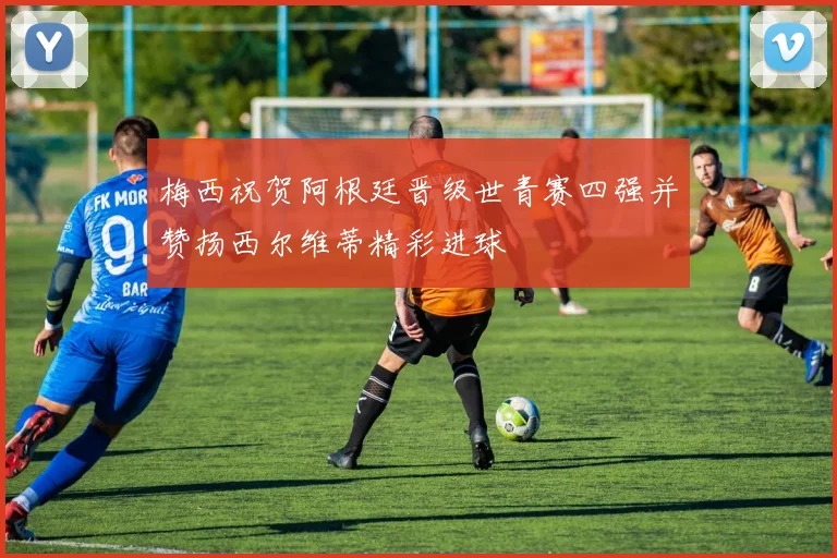 梅西祝贺阿根廷晋级世青赛四强并赞扬西尔维蒂精彩进球
