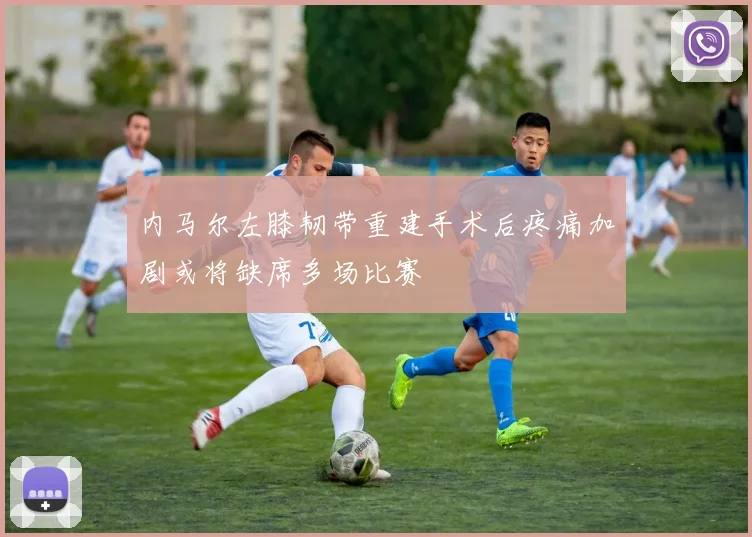 内马尔左膝韧带重建手术后疼痛加剧或将缺席多场比赛