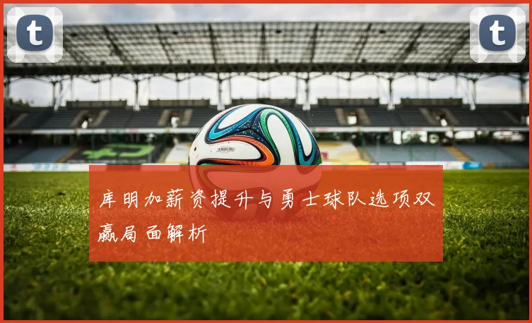 库明加薪资提升与勇士球队选项双赢局面解析
