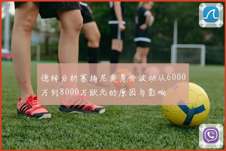德转分析塞梅尼奥身价波动从6000万到8000万欧元的原因与影响