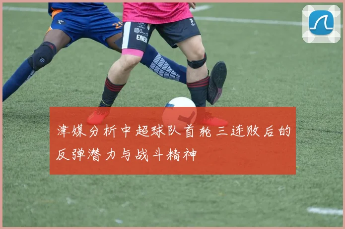 津媒分析中超球队首轮三连败后的反弹潜力与战斗精神
