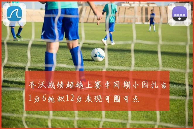 齐沃战绩超越上赛季同期小因扎吉1分6轮积12分表现可圈可点