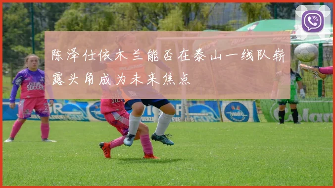 陈泽仕依木兰能否在泰山一线队崭露头角成为未来焦点