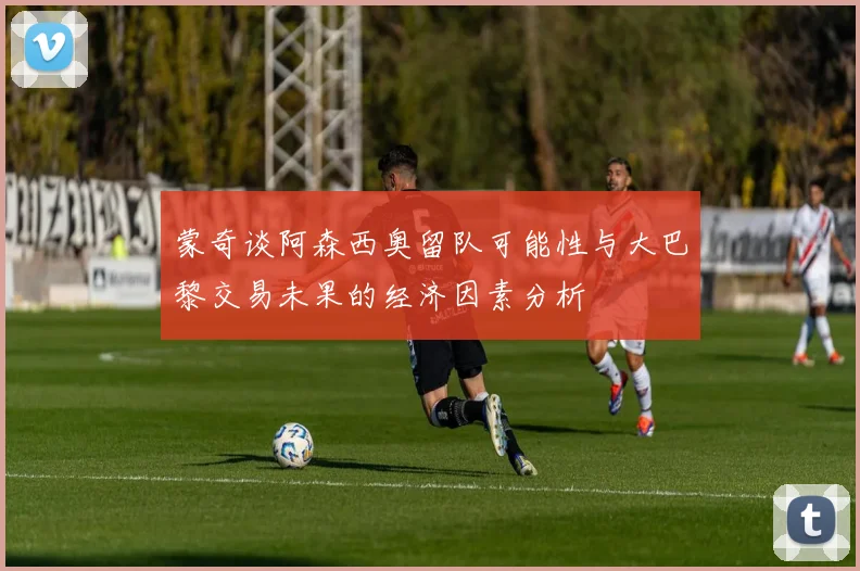 蒙奇谈阿森西奥留队可能性与大巴黎交易未果的经济因素分析