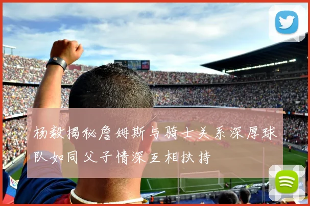 杨毅揭秘詹姆斯与骑士关系深厚球队如同父子情深互相扶持