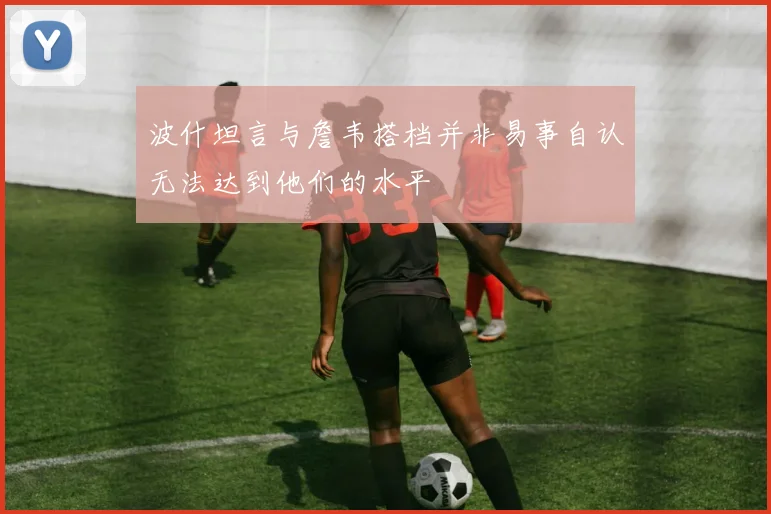 波什坦言与詹韦搭档并非易事自认无法达到他们的水平