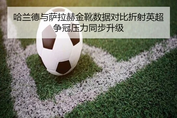 哈兰德与萨拉赫金靴数据对比折射英超争冠压力同步升级
